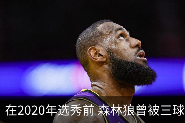 在2020年选秀前 森林狼曾被三球“想当美国总统”的言论吓跑